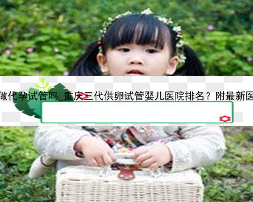 <b>长沙可以做代孕试管吗_重庆三代供卵试管婴儿医院排名？附最新医院名单！</b>