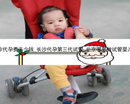 长沙代孕费多少钱_长沙代孕第三代试管_北京哪里做试管婴儿好