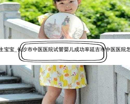 长沙代生宝宝_长沙市中医医院试管婴儿成功率延吉市中医医院怎么样？