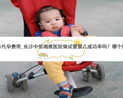 长沙同志代孕费用_长沙中信湘雅医院做试管婴儿成功率吗？哪个医生好？